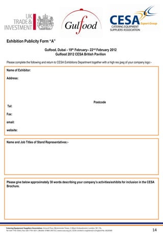 Exhibition Publicity Form “A”

                                Gulfood, Dubai - 19th February– 22nd February 2012
                                       Gulfood 2012 CESA British Pavilion

Please complete the following and return to CESA Exhibitions Department together with a high res jpeg of your company logo:-

Name of Exhibitor:

Address:




                                                                          Postcode
Tel:

Fax:

email:

website:


Name and Job Titles of Stand Representatives:-




Please give below approximately 30 words describing your company‟s activities/exhibits for inclusion in the CESA
Brochure.




                                                                                                                               14
 