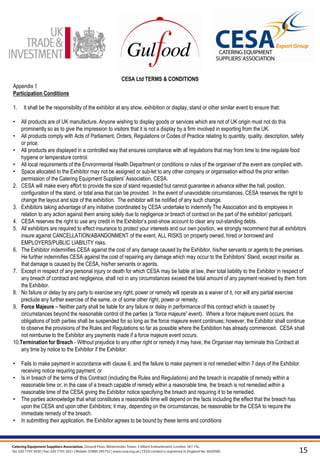 CESA Ltd TERMS & CONDITIONS
Appendix 1
Participation Conditions

1.    It shall be the responsibility of the exhibitor at any show, exhibition or display, stand or other similar event to ensure that:

•  All products are of UK manufacture. Anyone wishing to display goods or services which are not of UK origin must not do this
   prominently so as to give the impression to visitors that it is not a display by a firm involved in exporting from the UK.
• All products comply with Acts of Parliament, Orders, Regulations or Codes of Practice relating to quantity, quality, description, safety
   or price.
• All products are displayed in a controlled way that ensures compliance with all regulations that may from time to time regulate food
   hygiene or temperature control.
• All local requirements of the Environmental Health Department or conditions or rules of the organiser of the event are complied with.
• Space allocated to the Exhibitor may not be assigned or sub-let to any other company or organisation without the prior written
   permission of the Catering Equipment Suppliers’ Association, CESA.
2. CESA will make every effort to provide the size of stand requested but cannot guarantee in advance either the hall, position,
   configuration of the stand, or total area that can be provided. In the event of unavoidable circumstances, CESA reserves the right to
   change the layout and size of the exhibition. The exhibitor will be notified of any such change.
3. Exhibitors taking advantage of any initiative coordinated by CESA undertake to indemnify The Association and its employees in
   relation to any action against them arising solely due to negligence or breach of contract on the part of the exhibitor/ participant.
4. CESA reserves the right to use any credit in the Exhibitor’s post-show account to clear any out-standing debts.
5. All exhibitors are required to effect insurance to protect your interests and our own position, we strongly recommend that all exhibitors
   insure against CANCELLATION/ABANDONMENT of the event, ALL RISKS on property owned, hired or borrowed and
   EMPLOYERS/PUBLIC LIABILITY risks.
6. The Exhibitor indemnifies CESA against the cost of any damage caused by the Exhibitor, his/her servants or agents to the premises.
   He further indemnifies CESA against the cost of repairing any damage which may occur to the Exhibitors’ Stand, except insofar as
   that damage is caused by the CESA, his/her servants or agents.
7. Except in respect of any personal injury or death for which CESA may be liable at law, their total liability to the Exhibitor in respect of
   any breach of contract and negligence, shall not in any circumstances exceed the total amount of any payment received by them from
   the Exhibitor.
8. No failure or delay by any party to exercise any right, power or remedy will operate as a waiver of it, nor will any partial exercise
   preclude any further exercise of the same, or of some other right, power or remedy.
9. Force Majeure – Neither party shall be liable for any failure or delay in performance of this contract which is caused by
   circumstances beyond the reasonable control of the parties (a “force majeure” event). Where a force majeure event occurs, the
   obligations of both parties shall be suspended for so long as the force majeure event continues; however, the Exhibitor shall continue
   to observe the provisions of the Rules and Regulations so far as possible where the Exhibition has already commenced. CESA shall
   not reimburse to the Exhibitor any payments made if a force majeure event occurs.
10.Termination for Breach - Without prejudice to any other right or remedy it may have, the Organiser may terminate this Contract at
   any time by notice to the Exhibitor if the Exhibitor:

•    Fails to make payment in accordance with clause 6, and the failure to make payment is not remedied within 7 days of the Exhibitor
     receiving notice requiring payment; or
•    Is in breach of the terms of this Contract (including the Rules and Regulations) and the breach is incapable of remedy within a
     reasonable time or, in the case of a breach capable of remedy within a reasonable time, the breach is not remedied within a
     reasonable time of the CESA giving the Exhibitor notice specifying the breach and requiring it to be remedied.
•    The parties acknowledge that what constitutes a reasonable time will depend on the facts including the effect that the breach has
     upon the CESA and upon other Exhibitors; it may, depending on the circumstances, be reasonable for the CESA to require the
     immediate remedy of the breach.
•    In submitting their application, the Exhibitor agrees to be bound by these terms and conditions




                                                                                                                                          15
 