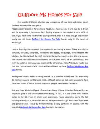 Gulfport Ms Homes For Sale
       Ever wonder if there's a better way to make use of your time and money to get
the best house for the best price?
People usually dream of for owning a house. For many people it will just be a dream
and for some only it becomes a fact. Buying a house in the market is not a difficult
one. If you have some fund for the down payment, then it is more enough and you can
surely see all these Gulfport Ms Homes For Sale houses only in the heart of
Mississippi.


Love at first sight is a concept that applies in purchasing a house. There are a lot to
consider, the area, the place, the rooms, and space, the garage, the bathroom, the
kitchen, the highlights of the roof, the large flat surfaces such as the side of a garage,
the ceramic tile and marble bathrooms are luxurious works of art and beauty, and
even the color of the house can make all the difference. HomeWithEquity made sure
that the contentment of the client will be achieved by these Gulfport Ms Homes For
Sale homes.


Among man’s basic needs is having shelter. It is difficult to deny the fact that many
do not have access to this basic need. Although some are not lucky enough to have
their own home, it’s nice to think that most people have houses to stay in.


Not only does Mississippi boast of an extraordinary history, it is also doing well as an
important part of the United States even today. In fact, it is one of the most famous
states in the US. From its short term apartment, House vacancies, up to the tall
buildings that cloud it, Mississippi earned its reputation through its citizens’ hard work
and perseverance. That’s by HomeWithquity is very confident in dealing with the
beautiful Gulfport Ms Homes For Sale homes in the market.
 