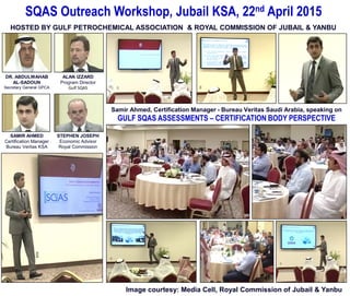 SQAS Outreach Workshop, Jubail KSA, 22nd April 2015
HOSTED BY GULF PETROCHEMICAL ASSOCIATION & ROYAL COMMISSION OF JUBAIL & YANBU
Samir Ahmed, Certification Manager - Bureau Veritas Saudi Arabia, speaking on
GULF SQAS ASSESSMENTS – CERTIFICATION BODY PERSPECTIVE
Image courtesy: Media Cell, Royal Commission of Jubail & Yanbu
STEPHEN JOSEPH
Economic Advisor
Royal Commission
SAMIR AHMED
Certification Manager
Bureau Veritas KSA
ALAN IZZARD
Program Director
Gulf SQAS
DR. ABDULWAHAB
AL-SADOUN
Secretary General GPCA
 