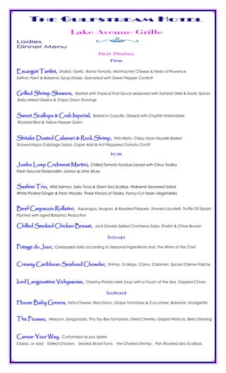 The Gulfstream Hotel
                             Lake Avenue Grille
Ladies
Dinner Menu
                                             First Plates
                                                     Fire

Escargot Tartlet,      Shallot, Garlic, Roma Tomato, Montrachet Cheese & Herbs d’Provence
Saffron Paint & Balsamic Syrup Drizzle. Garnished with Sweet Pepper Confetti



Grilled Shrimp Skewers,         Basted with Tropical Fruit Sauce seasoned with Sambal Olek & Exotic Spices
Baby Mixed Greens & Crispy Onion Shavings



Sweet Scallops & Crab Imperial,           Baked in Coquille. Glazed with Crayfish Hollandaise
Roasted Red & Yellow Pepper Garni



Shitake Dusted Calamari & Rock Shrimp,                 Frito Misto. Crispy Asian Noodle Basket
Shaved Napa Cabbage Salad. Caper Aïoli & Hot Peppered Tomato Confit

                                                     Ice

Jumbo Lump Crabmeat Martini,             Chilled Tomato Fondue Laced with Citrus Vodka
Fresh Ground Horseradish. Lemon & Lime Slices



Sashimi Trio,     Wild Salmon, Saku Tuna & Giant Sea Scallop. Wakamé Seaweed Salad
White Pickled Ginger & Fresh Wasabi. Three Flavors of Tobiko. Fancy Cut Asian Vegetables



Beef Carpaccio Rollatini,         Asparagus, Arugula, & Roasted Peppers. Shaved Locatelli. Truffle Oil Splash
Painted with aged Balsamic Reduction

Chilled Smoked Chicken Breast,             Jack Daniels Spiked Cranberry Salsa. Shallot & Chive Boursin


                                                    S o up

Potage du Jour,      Composed daily according to Seasonal Ingredients and the Whim of the Chef



Creamy Caribbean Seafood Chowder,                   Shrimp, Scallops, Clams, Calamari. Spiced Crème Fraîche



Iced Langoustine Vichyssoise,         Creamy Potato Leek Soup with a Touch of the Sea. Snipped Chives


                                                 Salad

House Baby Greens,          Feta Cheese, Red Onion, Grape Tomatoes & Cucumber. Balsamic Vinaigrette



The Picasso,      Mesclun, Gorgonzola, Tiny Toy Box Tomatoes, Dried Cherries, Glazed Walnuts, Berry Dressing



Caesar Your Way,         Customized as you desire
Classic, or add: Grilled Chicken. Seared Sliced Tuna. Fire Charred Shrimp. Pan Roasted Sea Scallops.
 
