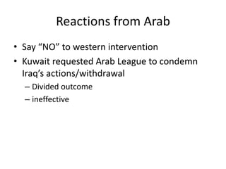 Reactions from Arab
• Say “NO” to western intervention
• Kuwait requested Arab League to condemn
  Iraq’s actions/withdrawal
  – Divided outcome
  – ineffective
 