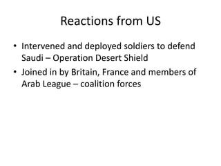 Reactions from US
• Intervened and deployed soldiers to defend
  Saudi – Operation Desert Shield
• Joined in by Britain, France and members of
  Arab League – coalition forces
 