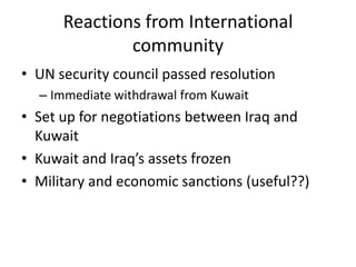 Reactions from International
              community
• UN security council passed resolution
  – Immediate withdrawal from Kuwait
• Set up for negotiations between Iraq and
  Kuwait
• Kuwait and Iraq’s assets frozen
• Military and economic sanctions (useful??)
 