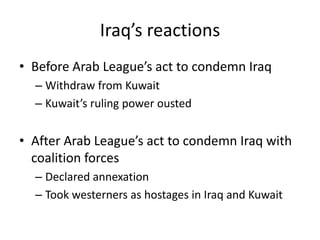 Iraq’s reactions
• Before Arab League’s act to condemn Iraq
  – Withdraw from Kuwait
  – Kuwait’s ruling power ousted


• After Arab League’s act to condemn Iraq with
  coalition forces
  – Declared annexation
  – Took westerners as hostages in Iraq and Kuwait
 
