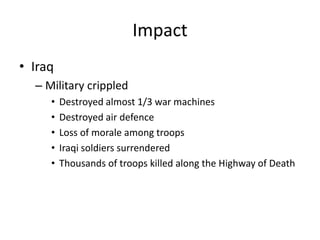 Impact
• Iraq
  – Military crippled
     •   Destroyed almost 1/3 war machines
     •   Destroyed air defence
     •   Loss of morale among troops
     •   Iraqi soldiers surrendered
     •   Thousands of troops killed along the Highway of Death
 
