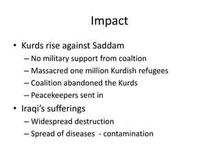 Impact
• Kurds rise against Saddam
   – No military support from coaltion
   – Massacred one million Kurdish refugees
   – Coalition abandoned the Kurds
   – Peacekeepers sent in
• Iraqi’s sufferings
   – Widespread destruction
   – Spread of diseases - contamination
 