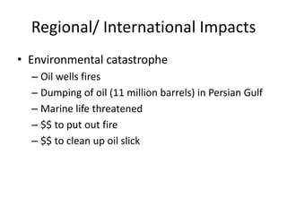Regional/ International Impacts
• Environmental catastrophe
  – Oil wells fires
  – Dumping of oil (11 million barrels) in Persian Gulf
  – Marine life threatened
  – $$ to put out fire
  – $$ to clean up oil slick
 