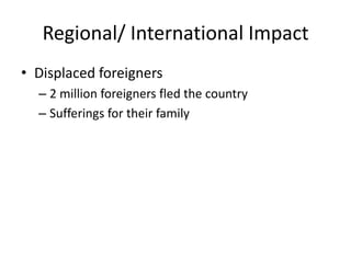 Regional/ International Impact
• Displaced foreigners
  – 2 million foreigners fled the country
  – Sufferings for their family
 