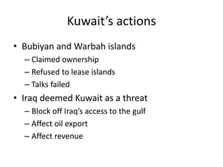 Kuwait’s actions
• Bubiyan and Warbah islands
  – Claimed ownership
  – Refused to lease islands
  – Talks failed
• Iraq deemed Kuwait as a threat
  – Block off Iraq’s access to the gulf
  – Affect oil export
  – Affect revenue
 