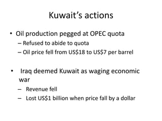 Kuwait’s actions
• Oil production pegged at OPEC quota
  – Refused to abide to quota
  – Oil price fell from US$18 to US$7 per barrel


• Iraq deemed Kuwait as waging economic
  war
  – Revenue fell
  – Lost US$1 billion when price fall by a dollar
 