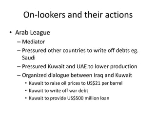 On-lookers and their actions
• Arab League
  – Mediator
  – Pressured other countries to write off debts eg.
    Saudi
  – Pressured Kuwait and UAE to lower production
  – Organized dialogue between Iraq and Kuwait
     • Kuwait to raise oil prices to US$21 per barrel
     • Kuwait to write off war debt
     • Kuwait to provide US$500 million loan
 