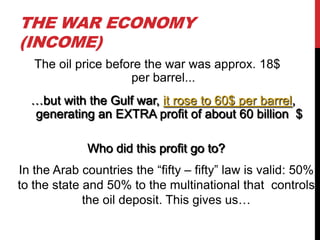 THE WAR ECONOMY
(INCOME)
The oil price before the war was approx. 18$
per barrel...
…but with the Gulf war, it rose to 60$ per barrel,
generating an EXTRA profit of about 60 billion $
Who did this profit go to?
In the Arab countries the “fifty – fifty” law is valid: 50%
to the state and 50% to the multinational that controls
the oil deposit. This gives us…

 