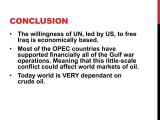 CONCLUSION
• The willingness of UN, led by US, to free
Iraq is economically based.
• Most of the OPEC countries have
supported financially all of the Gulf war
operations. Meaning that this little-scale
conflict could affect world markets of oil.
• Today world is VERY dependant on
crude oil.

 