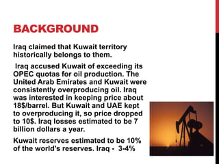 BACKGROUND
Iraq claimed that Kuwait territory
historically belongs to them.
Iraq accused Kuwait of exceeding its
OPEC quotas for oil production. The
United Arab Emirates and Kuwait were
consistently overproducing oil. Iraq
was interested in keeping price about
18$/barrel. But Kuwait and UAE kept
to overproducing it, so price dropped
to 10$. Iraq losses estimated to be 7
billion dollars a year.
Kuwait reserves estimated to be 10%
of the world's reserves. Iraq - 3-4%

 