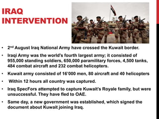 IRAQ
INTERVENTION

• 2nd August Iraq National Army have crossed the Kuwait border.
• Iraqi Army was the world's fourth largest army; it consisted of
955,000 standing soldiers, 650,000 paramilitary forces, 4,500 tanks,
484 combat aircraft and 232 combat helicopters.
• Kuwait army consisted of 16’000 men, 80 aircraft and 40 helicopters
•

Within 12 hours all country was captured.

• Iraq SpecFors attempted to capture Kuwait’s Royale family, but were
unsuccessful. They have fled to OAE.
• Same day, a new government was established, which signed the
document about Kuwait joining Iraq.

 