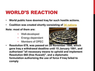 WORLD’S REACTION
• World public have doomed Iraq for such hostile actions.

• Coalition was created shortly consisting of 34 nations
Note: most of them are:
• Well-developed
• Energy-dependant
• Members of OPEC
• Resolution 678, was passed on 29 November 1990, which
gave Iraq a withdrawal deadline until 15 January 1991, and
authorized "all necessary means to uphold and implement
Resolution 660 (free Kuwait)", and a diplomatic
formulation authorizing the use of force if Iraq failed to
comply

 