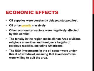 ECONOMIC EFFECTS
• Oil supplies were constantly delayed/stopped/lost.

• Oil price growth massively
• Other economical sectors were negatively affected
by this conflict
• The tensity in the region made all non-Arab civilians,
religious minorities and foreigners targets of
religious radicals, including Americans.
• The USA investments in the oil sector were under
threat of withdrawl, meaning that investors/firms
were willing to quit the area.

 