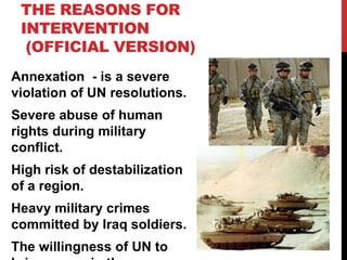THE REASONS FOR
INTERVENTION
(OFFICIAL VERSION)
Annexation - is a severe
violation of UN resolutions.
Severe abuse of human
rights during military
conflict.
High risk of destabilization
of a region.
Heavy military crimes
committed by Iraq soldiers.
The willingness of UN to

 