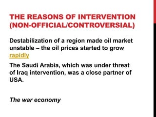 THE REASONS OF INTERVENTION
(NON-OFFICIAL/CONTROVERSIAL)
Destabilization of a region made oil market
unstable – the oil prices started to grow
rapidly
The Saudi Arabia, which was under threat
of Iraq intervention, was a close partner of
USA.
The war economy

 