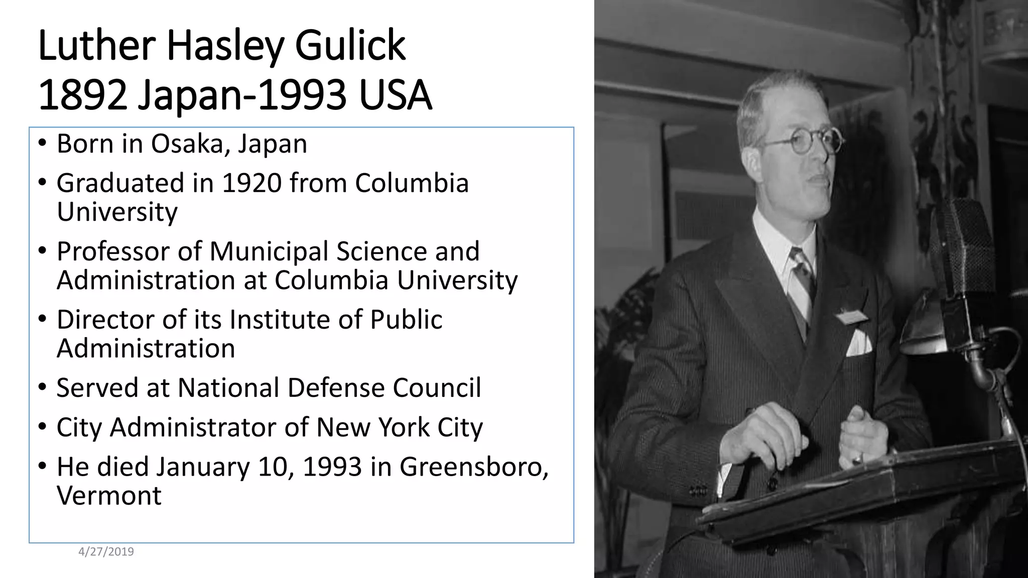 Luther Hasley Gulick
1892 Japan-1993 USA
• Born in Osaka, Japan
• Graduated in 1920 from Columbia
University
• Professor of Municipal Science and
Administration at Columbia University
• Director of its Institute of Public
Administration
• Served at National Defense Council
• City Administrator of New York City
• He died January 10, 1993 in Greensboro,
Vermont
4/27/2019 4
 