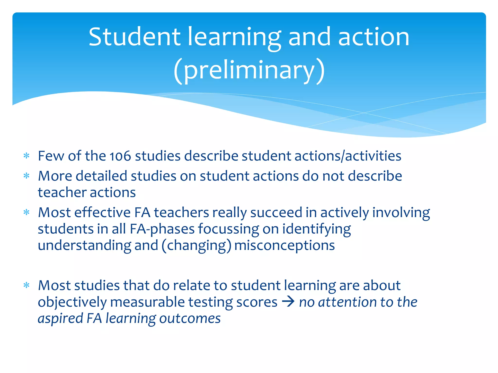  Few of the 106 studies describe student actions/activities
 More detailed studies on student actions do not describe
teacher actions
 Most effective FA teachers really succeed in actively involving
students in all FA-phases focussing on identifying
understanding and (changing) misconceptions
 Most studies that do relate to student learning are about
objectively measurable testing scores → no attention to the
aspired FA learning outcomes
Student learning and action
(preliminary)
 