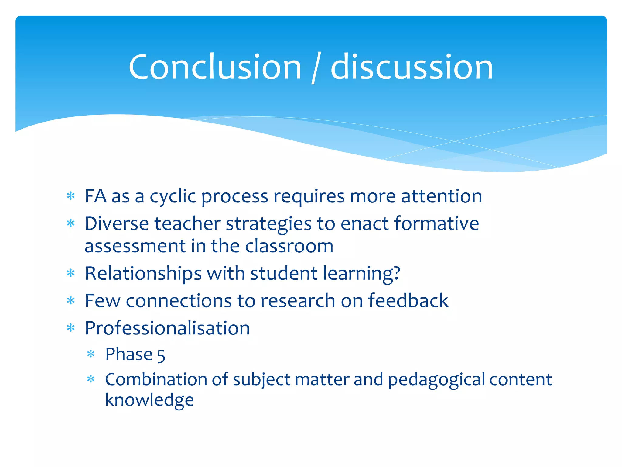  FA as a cyclic process requires more attention
 Diverse teacher strategies to enact formative
assessment in the classroom
 Relationships with student learning?
 Few connections to research on feedback
 Professionalisation
 Phase 5
 Combination of subject matter and pedagogical content
knowledge
Conclusion / discussion
 