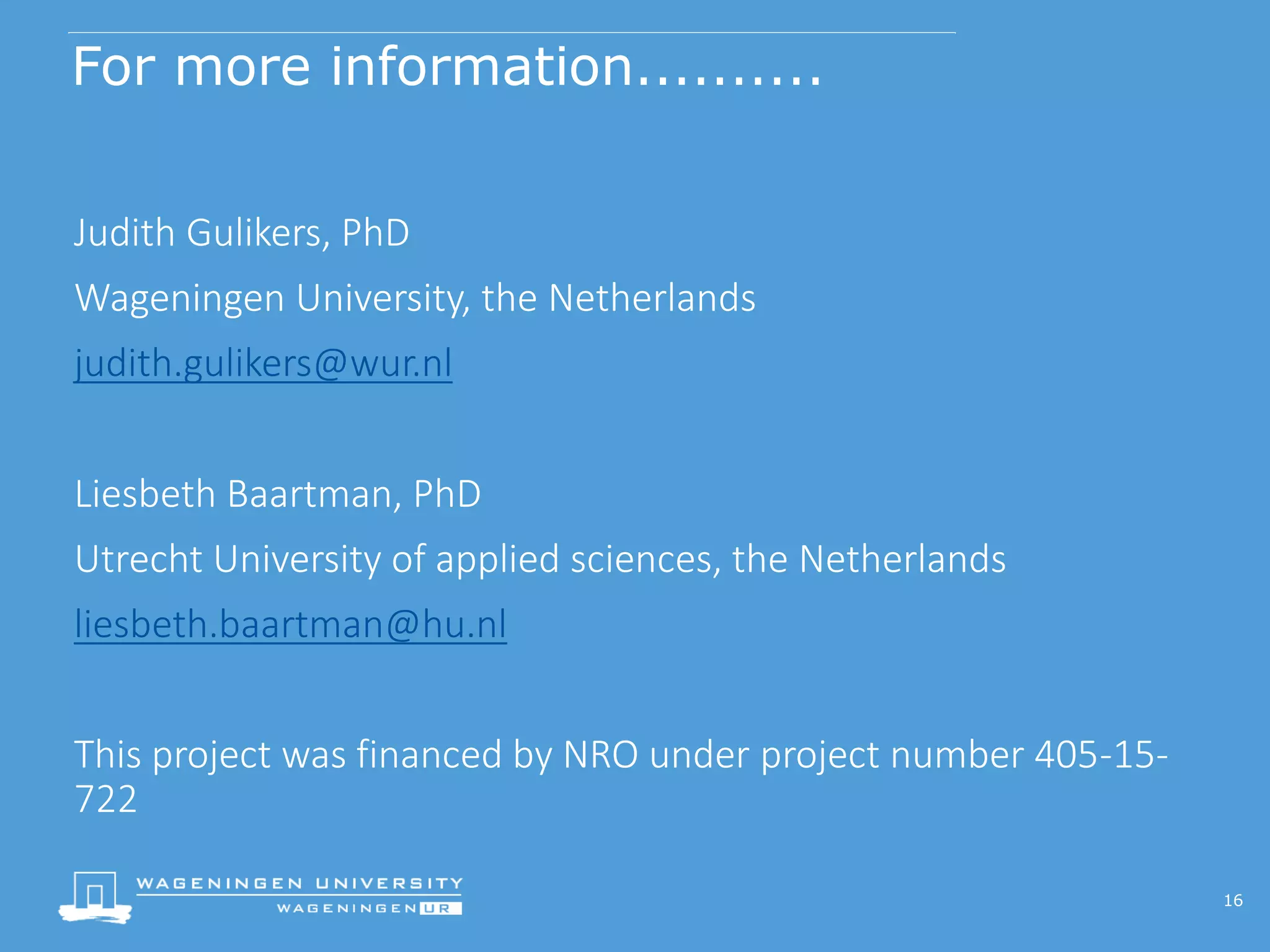For more information..........
Judith Gulikers, PhD
Wageningen University, the Netherlands
judith.gulikers@wur.nl
Liesbeth Baartman, PhD
Utrecht University of applied sciences, the Netherlands
liesbeth.baartman@hu.nl
This project was financed by NRO under project number 405-15-
722
16
 