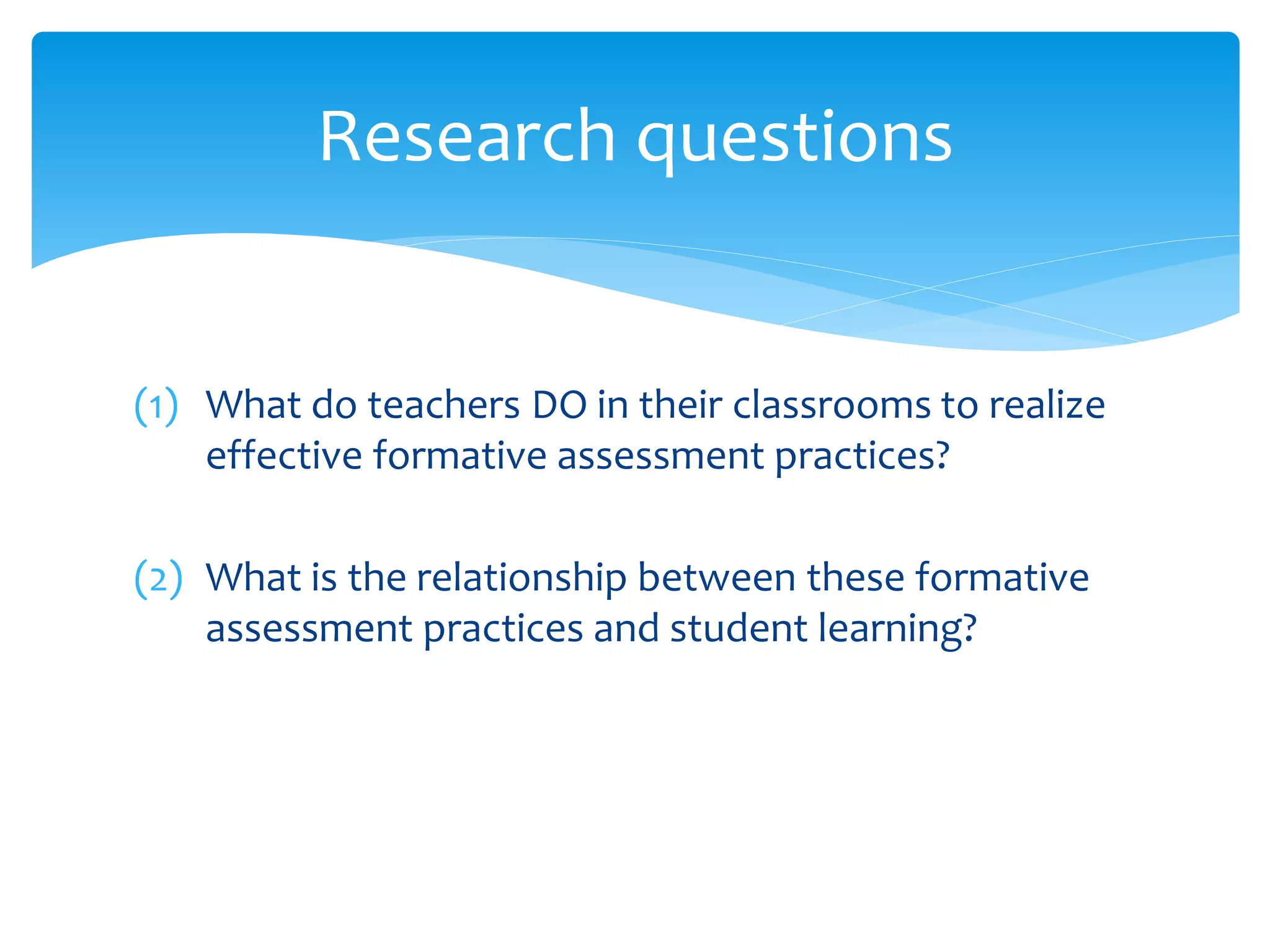 (1) What do teachers DO in their classrooms to realize
effective formative assessment practices?
(2) What is the relationship between these formative
assessment practices and student learning?
Research questions
 