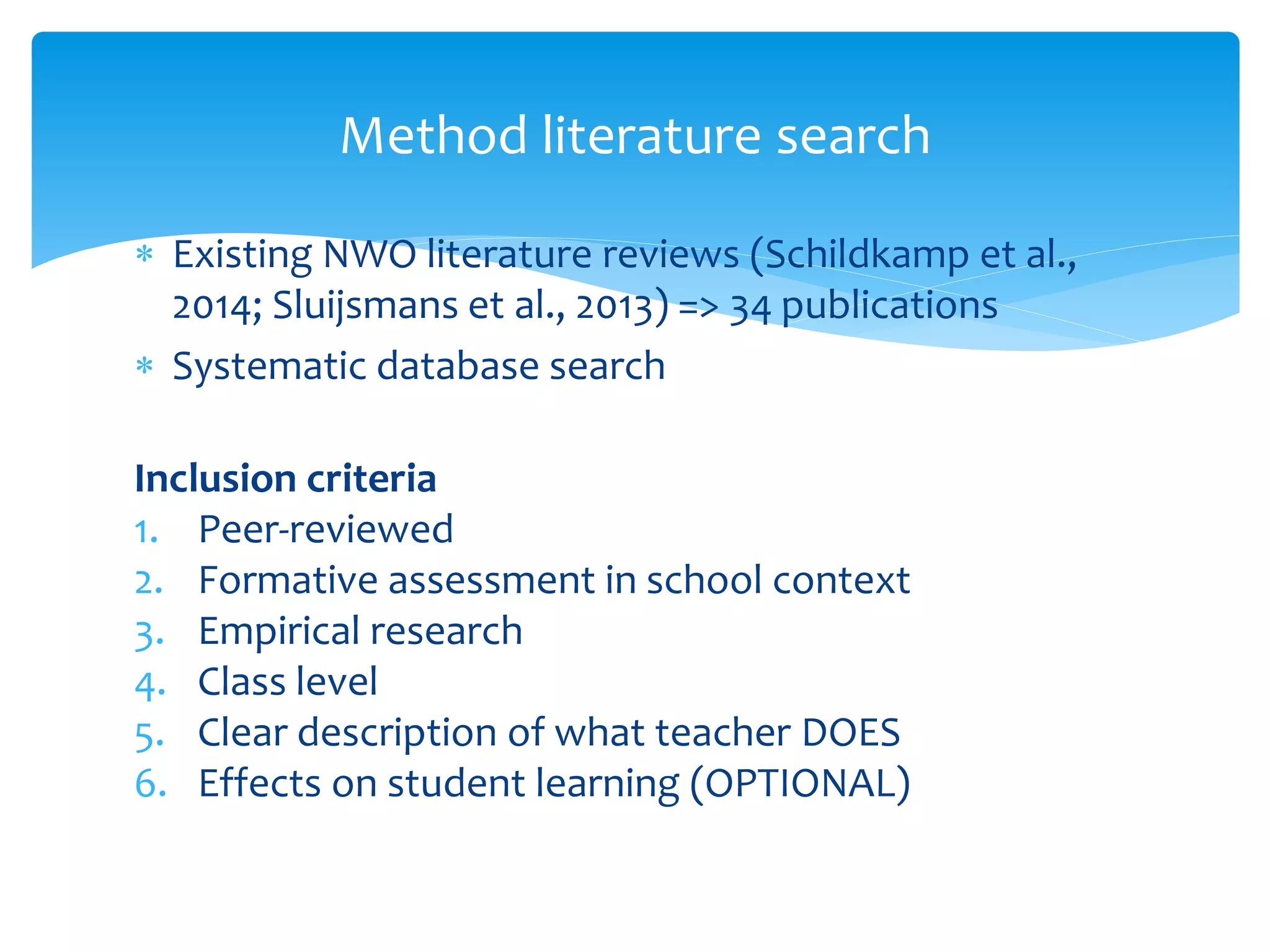  Existing NWO literature reviews (Schildkamp et al.,
2014; Sluijsmans et al., 2013) => 34 publications
 Systematic database search
Inclusion criteria
1. Peer-reviewed
2. Formative assessment in school context
3. Empirical research
4. Class level
5. Clear description of what teacher DOES
6. Effects on student learning (OPTIONAL)
Method literature search
 