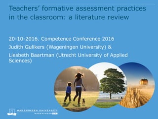 Teachers’ formative assessment practices
in the classroom: a literature review
20-10-2016. Competence Conference 2016
Judith Gulikers (Wageningen University) &
Liesbeth Baartman (Utrecht University of Applied
Sciences)
 