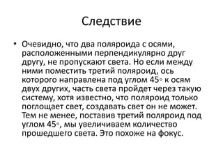 Следствие 
• Очевидно, что два поляроида с осями, 
расположенными перпендикулярно друг 
другу, не пропускают света. Но если между 
ними поместить третий поляроид, ось 
которого направлена под углом 45◦ к осям 
двух других, часть света пройдет через такую 
систему, хотя известно, что поляроид только 
поглощает свет, создавать свет он не может. 
Тем не менее, поставив третий поляроид под 
углом 45◦, мы увеличиваем количество 
прошедшего света. Это похоже на фокус. 
 