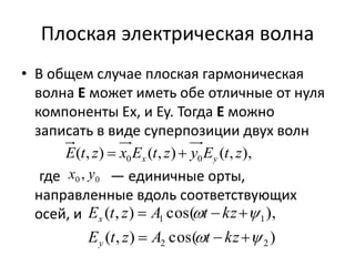 Плоская электрическая волна 
• В общем случае плоская гармоническая 
волна E может иметь обе отличные от нуля 
компоненты Ex, и Ey. Тогда E можно 
записать в виде суперпозиции двух волн 
( , ) ( , ) ( , ), 0 0 E t z x E t z y E t z x y   
0 0 x , y 
где — единичные орты, 
направленные вдоль соответствующих 
осей, и 
E ( t , z )  A cos(  t  kz 
 
 
), 
1 1 
x 
E t z A t kz 
( , )  cos(    
 
) 
2 2 
y 
 