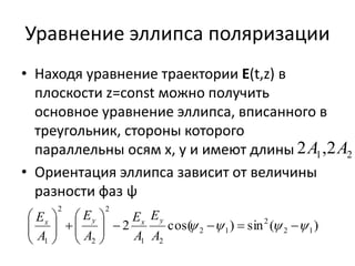 Уравнение эллипса поляризации 
• Находя уравнение траектории E(t,z) в 
плоскости z=const можно получить 
основное уравнение эллипса, вписанного в 
треугольник, стороны которого 
параллельны осям x, y и имеют длины 
• Ориентация эллипса зависит от величины 
разности фаз ψ 
1 2 2A ,2A 
2 
E 
Ex y E 
x y 
2 cos( ) sin ( ) 2 1 
2 1 
1 2 
2 
2 
2 
1 
 
          
 
 
   
 
  
 
 
 
   
A 
A 
E 
A 
A 
 
