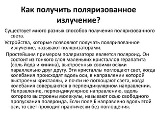 Как получить поляризованное 
излучение? 
Существует много разных способов получения поляризованного 
света. 
Устройства, которые позволяют получать поляризованное 
излучение, называют поляризаторами. 
Простейшим примером поляризатора является поляроид. Он 
состоит из тонкого слоя маленьких кристаллов герапатита 
(соль йода и хинина), выстроенных своими осями 
параллельно друг другу. Эти кристаллы поглощают свет, когда 
колебания происходят вдоль оси, в направлении которой 
выстроены кристаллы, и почти не поглощают света, когда 
колебания совершаются в перпендикулярном направлении. 
Направление, перпендикулярное направлению, вдоль 
которого выстроены молекулы, называют осью свободного 
пропускания поляроида. Если поле E направлено вдоль этой 
оси, то свет проходит практически без поглощения. 
 
