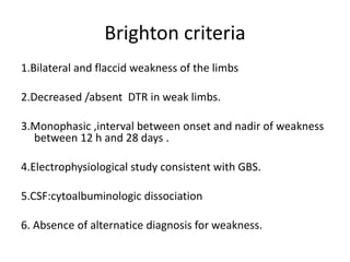 Brighton criteria
1.Bilateral and flaccid weakness of the limbs
2.Decreased /absent DTR in weak limbs.
3.Monophasic ,interval between onset and nadir of weakness
between 12 h and 28 days .
4.Electrophysiological study consistent with GBS.
5.CSF:cytoalbuminologic dissociation
6. Absence of alternatice diagnosis for weakness.