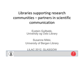 Libraries supporting research 
communities – partners in scientific 
         communication

            Eystein Gullbekk,
        University og Oslo Library

             Susanne Mikki,
       University of Bergen Library

        LILAC 2012, GLASGOW
 