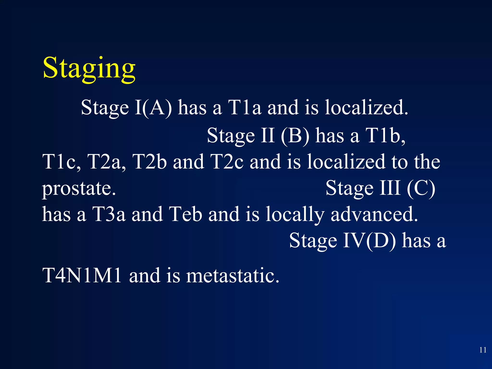 Staging
    Stage I(A) has a T1a and is localized.
                  Stage II (B) has a T1b,
T1c, T2a, T2b and T2c and is localized to the
prostate.                       Stage III (C)
has a T3a and Teb and is locally advanced.
                            Stage IV(D) has a
T4N1M1 and is metastatic.


                                                11
 