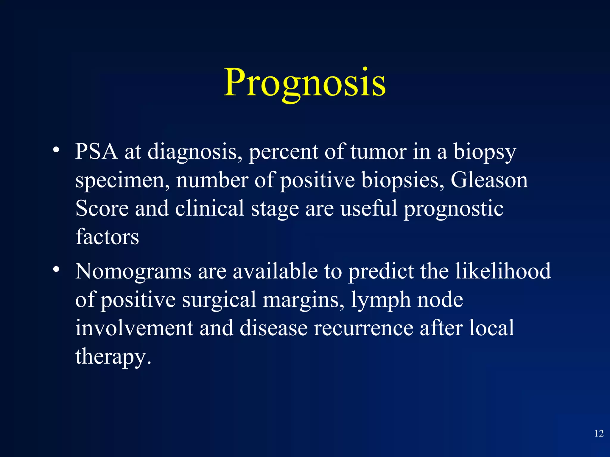 Prognosis
• PSA at diagnosis, percent of tumor in a biopsy
  specimen, number of positive biopsies, Gleason
  Score and clinical stage are useful prognostic
  factors
• Nomograms are available to predict the likelihood
  of positive surgical margins, lymph node
  involvement and disease recurrence after local
  therapy.


                                                      12
 