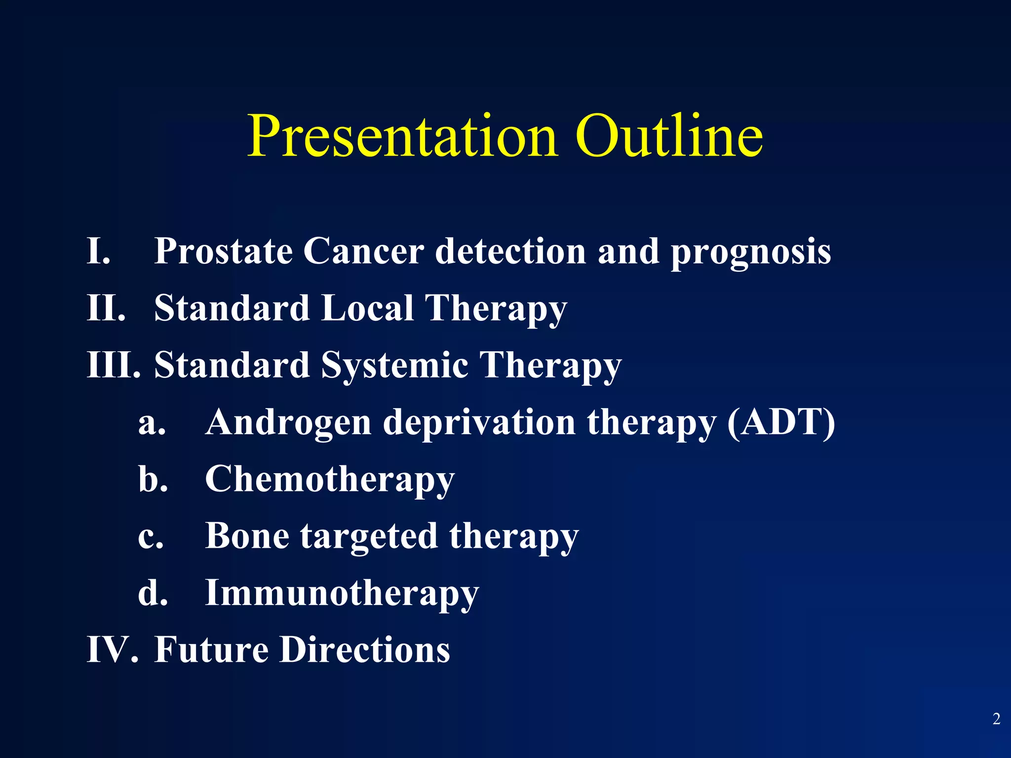 Presentation Outline
I. Prostate Cancer detection and prognosis
II. Standard Local Therapy
III. Standard Systemic Therapy
    a. Androgen deprivation therapy (ADT)
    b. Chemotherapy
    c. Bone targeted therapy
    d. Immunotherapy
IV. Future Directions
                                             2
 