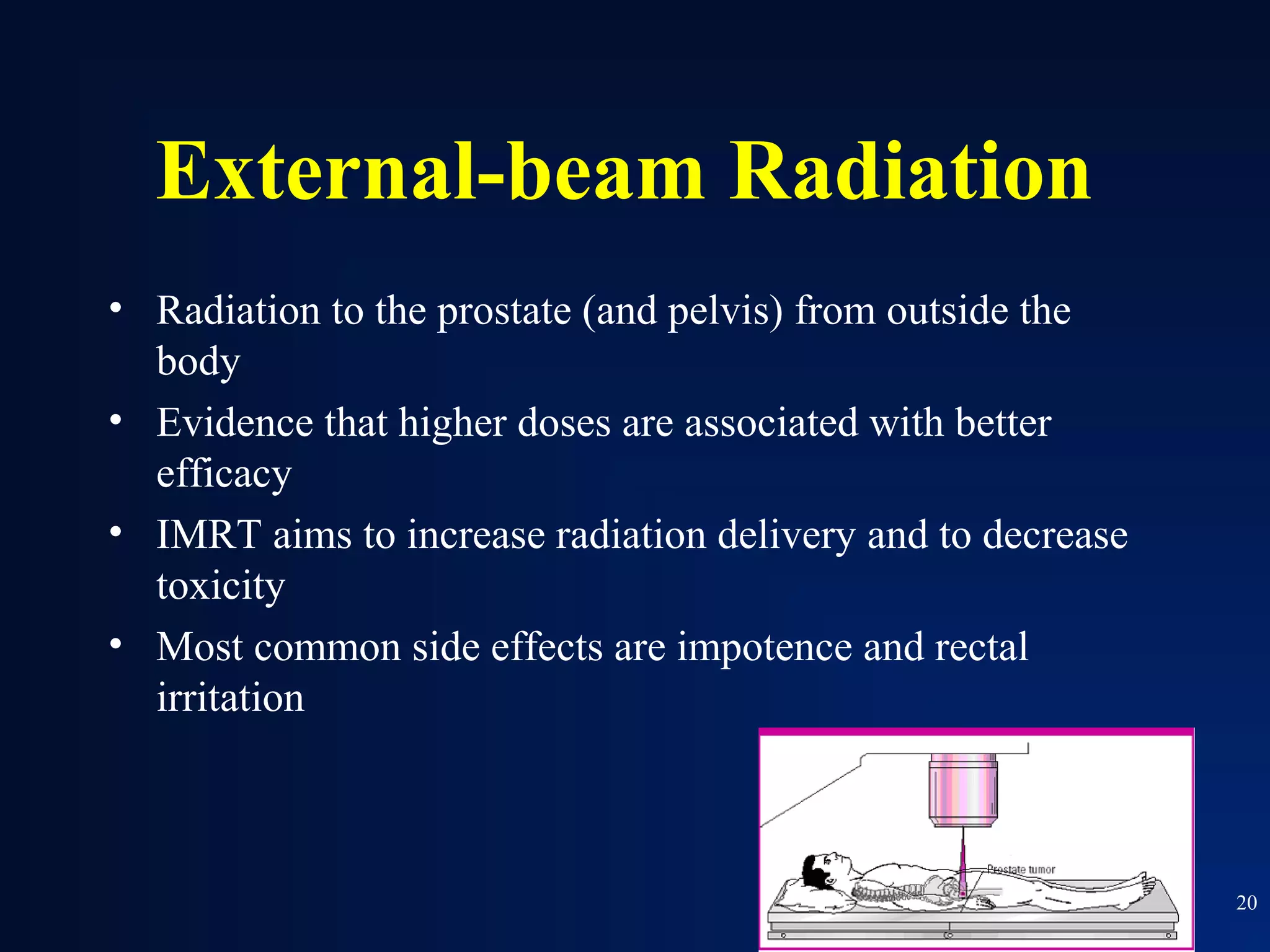 External-beam Radiation
• Radiation to the prostate (and pelvis) from outside the
  body
• Evidence that higher doses are associated with better
  efficacy
• IMRT aims to increase radiation delivery and to decrease
  toxicity
• Most common side effects are impotence and rectal
  irritation



                                                             20
 