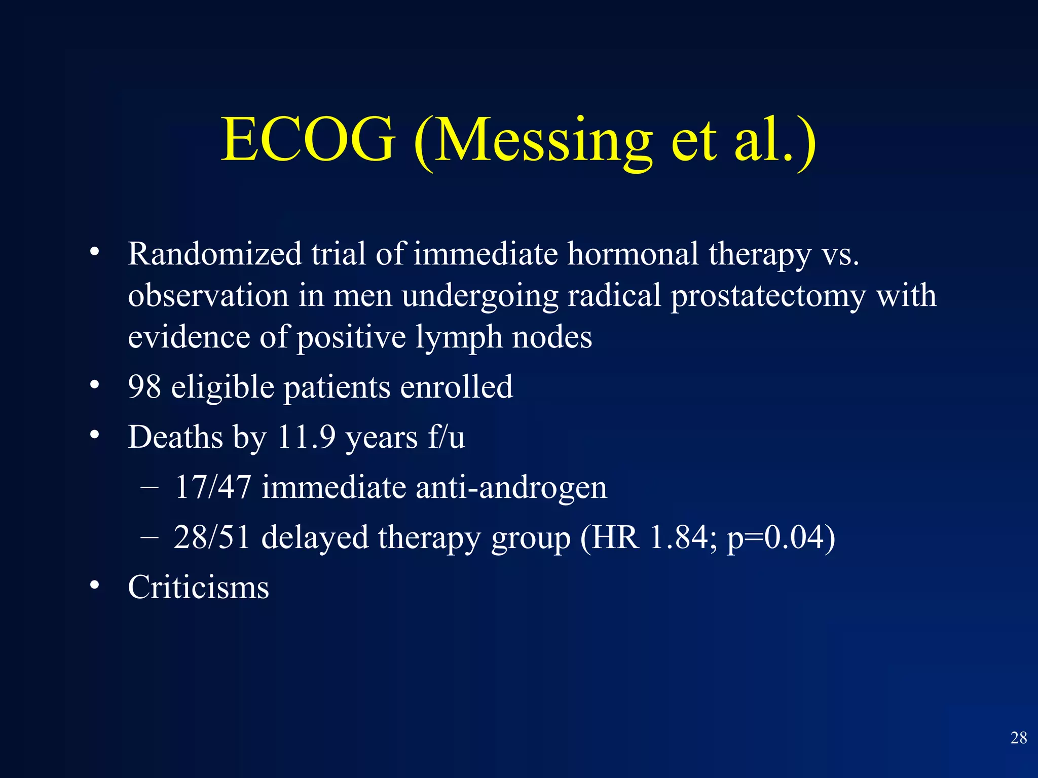 ECOG (Messing et al.)
• Randomized trial of immediate hormonal therapy vs.
  observation in men undergoing radical prostatectomy with
  evidence of positive lymph nodes
• 98 eligible patients enrolled
• Deaths by 11.9 years f/u
   – 17/47 immediate anti-androgen
   – 28/51 delayed therapy group (HR 1.84; p=0.04)
• Criticisms



                                                             28
 