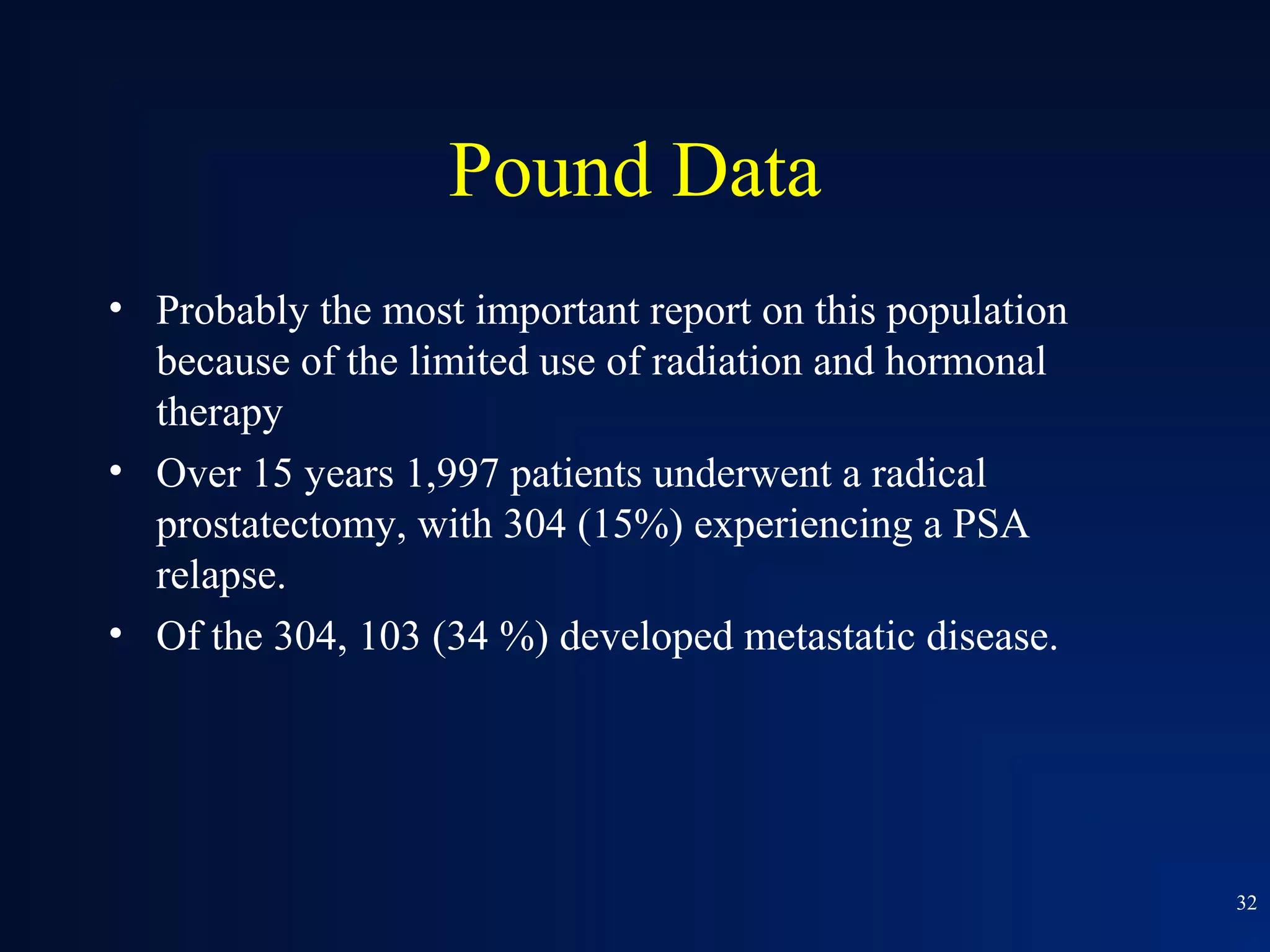 Pound Data
• Probably the most important report on this population
  because of the limited use of radiation and hormonal
  therapy
• Over 15 years 1,997 patients underwent a radical
  prostatectomy, with 304 (15%) experiencing a PSA
  relapse.
• Of the 304, 103 (34 %) developed metastatic disease.




                                                          32
 