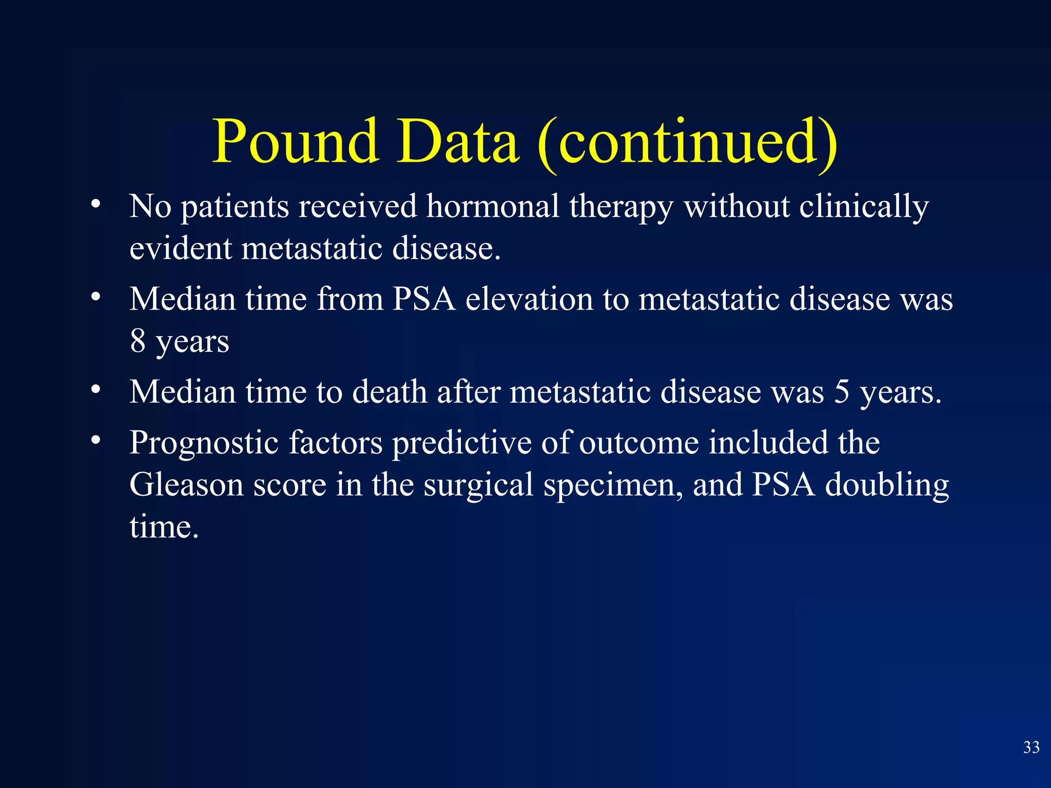 Pound Data (continued)
• No patients received hormonal therapy without clinically
  evident metastatic disease.
• Median time from PSA elevation to metastatic disease was
  8 years
• Median time to death after metastatic disease was 5 years.
• Prognostic factors predictive of outcome included the
  Gleason score in the surgical specimen, and PSA doubling
  time.




                                                               33
 