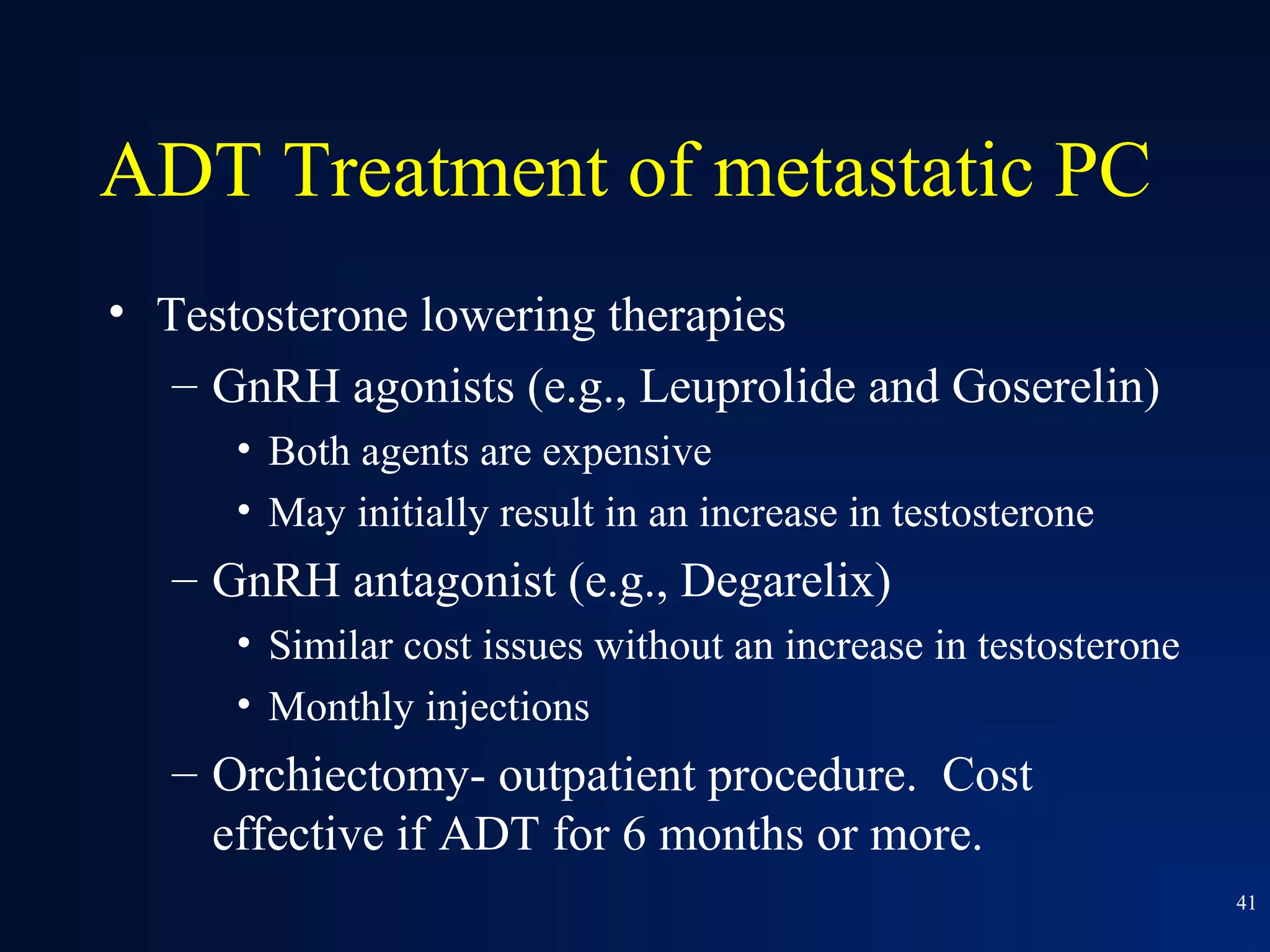 ADT Treatment of metastatic PC
• Testosterone lowering therapies
   – GnRH agonists (e.g., Leuprolide and Goserelin)
      • Both agents are expensive
      • May initially result in an increase in testosterone
   – GnRH antagonist (e.g., Degarelix)
      • Similar cost issues without an increase in testosterone
      • Monthly injections
   – Orchiectomy- outpatient procedure. Cost
     effective if ADT for 6 months or more.
                                                                  41
 