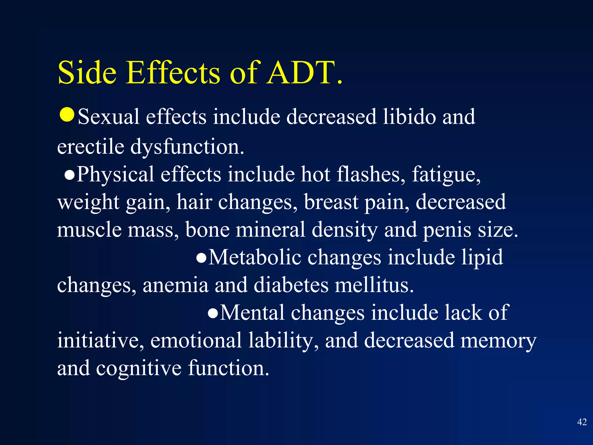 Side Effects of ADT.
●Sexual effects include decreased libido and
erectile dysfunction.
 ●Physical effects include hot flashes, fatigue,
weight gain, hair changes, breast pain, decreased
muscle mass, bone mineral density and penis size.
                ●Metabolic changes include lipid
changes, anemia and diabetes mellitus.
                 ●Mental changes include lack of
initiative, emotional lability, and decreased memory
and cognitive function.

                                                       42
 