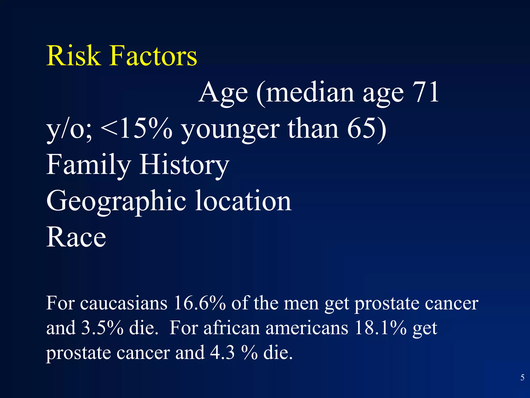 Risk Factors
            Age (median age 71
y/o; <15% younger than 65)
Family History
Geographic location
Race

For caucasians 16.6% of the men get prostate cancer
and 3.5% die. For african americans 18.1% get
prostate cancer and 4.3 % die.
                                                      5
 