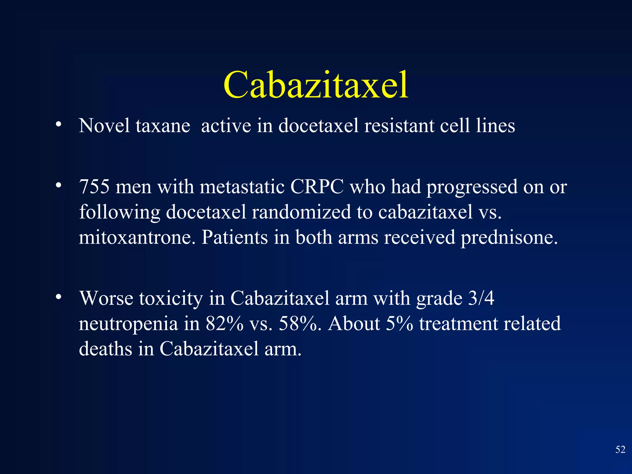 Cabazitaxel
• Novel taxane active in docetaxel resistant cell lines

• 755 men with metastatic CRPC who had progressed on or
  following docetaxel randomized to cabazitaxel vs.
  mitoxantrone. Patients in both arms received prednisone.

• Worse toxicity in Cabazitaxel arm with grade 3/4
  neutropenia in 82% vs. 58%. About 5% treatment related
  deaths in Cabazitaxel arm.



                                                             52
 