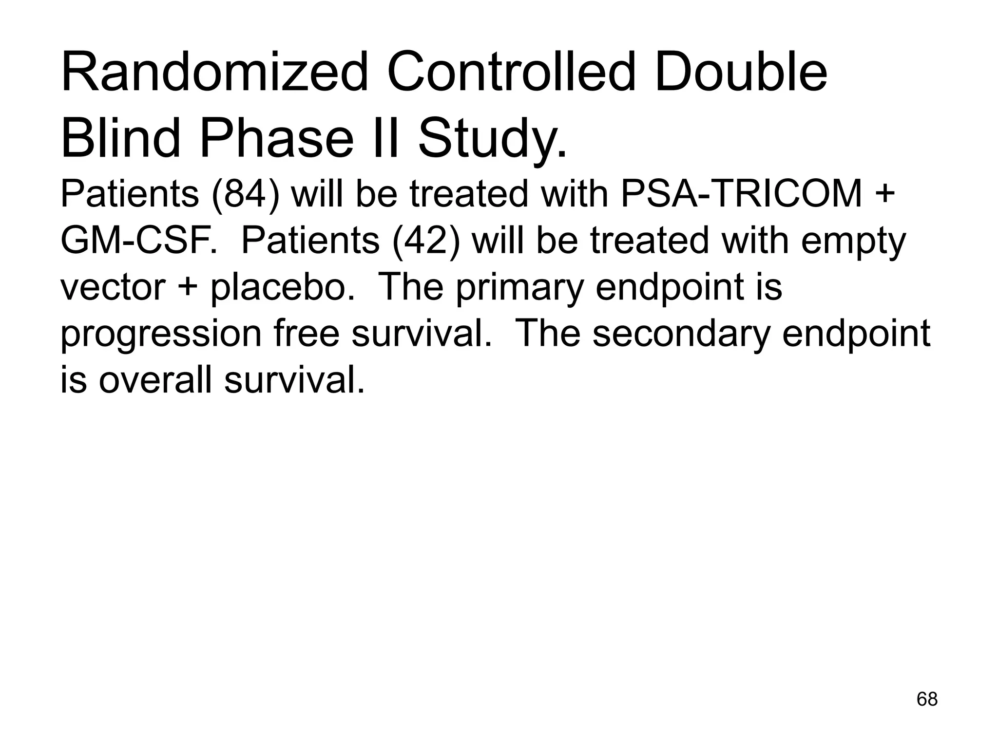 Randomized Controlled Double
Blind Phase II Study.
Patients (84) will be treated with PSA-TRICOM +
GM-CSF. Patients (42) will be treated with empty
vector + placebo. The primary endpoint is
progression free survival. The secondary endpoint
is overall survival.




                                                68
 
