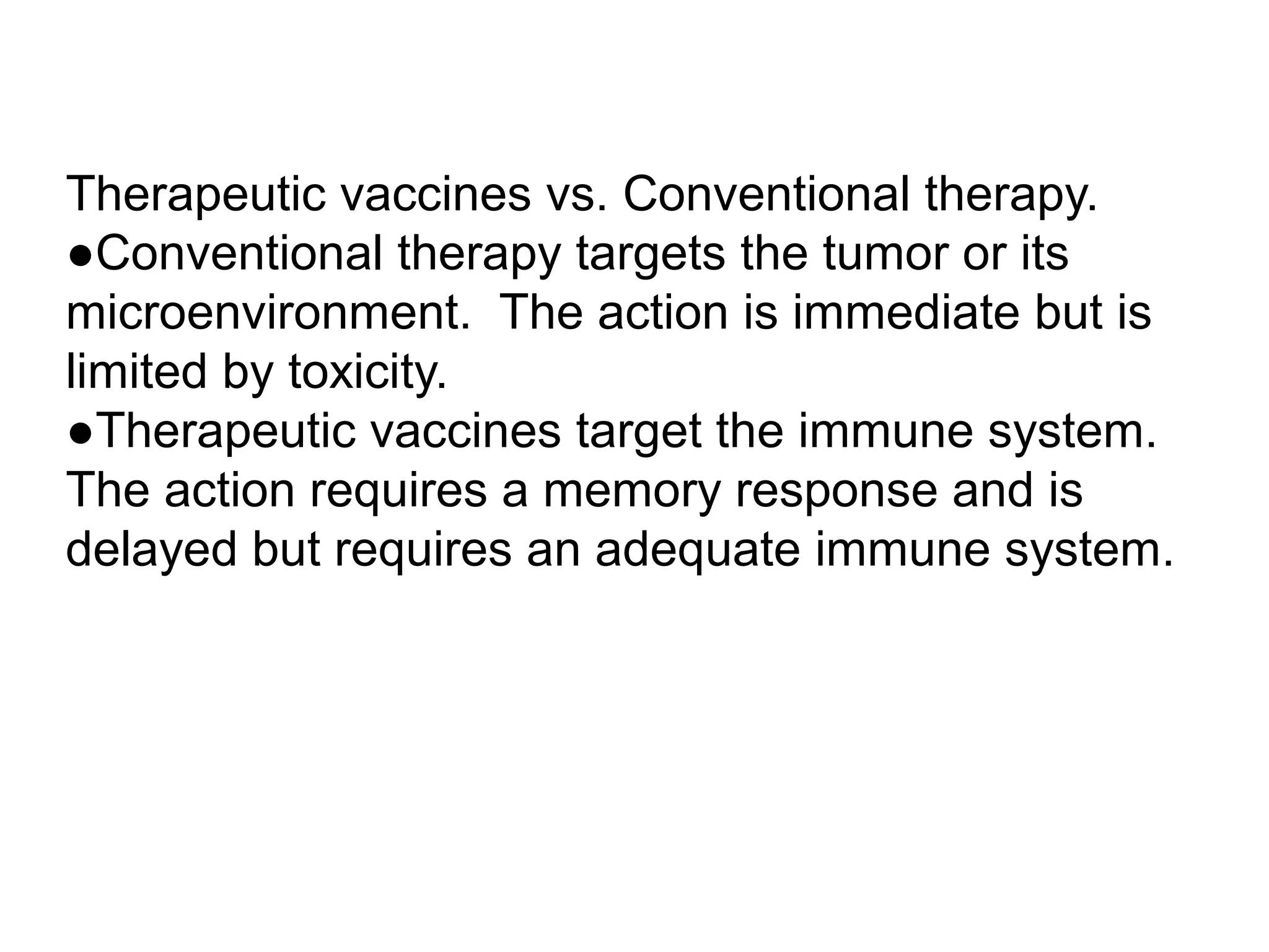 Therapeutic vaccines vs. Conventional therapy.
●Conventional therapy targets the tumor or its
microenvironment. The action is immediate but is
limited by toxicity.
●Therapeutic vaccines target the immune system.
The action requires a memory response and is
delayed but requires an adequate immune system.
 